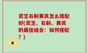 灵芝石斛黄芪怎么搭配好(灵芝、石斛、黄芪的最佳组合：如何搭配？)