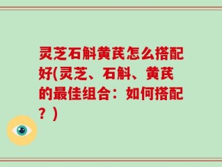 灵芝石斛黄芪怎么搭配好(灵芝、石斛、黄芪的最佳组合：如何搭配？)