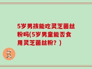 5岁男孩能吃灵芝菌丝粉吗(5岁男童能否食用灵芝菌丝粉？)