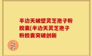 半边天破壁灵芝孢子粉胶囊(半边天灵芝孢子粉胶囊突破创新