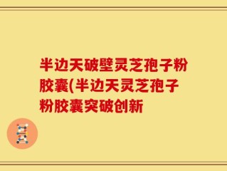 半边天破壁灵芝孢子粉胶囊(半边天灵芝孢子粉胶囊突破创新