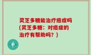 灵芝多糖能治疗癌症吗(灵芝多糖：对癌症的治疗有帮助吗？)