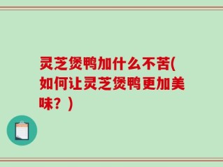 灵芝煲鸭加什么不苦(如何让灵芝煲鸭更加美味？)