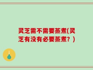 灵芝需不需要蒸煮(灵芝有没有必要蒸煮？)