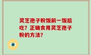 灵芝孢子粉饭前一饭后吃？正确食用灵芝孢子粉的方法？