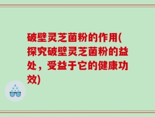 破壁灵芝菌粉的作用(探究破壁灵芝菌粉的益处，受益于它的健康功效)