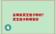 去哪卖灵芝孢子粉好？灵芝孢子粉哪家好