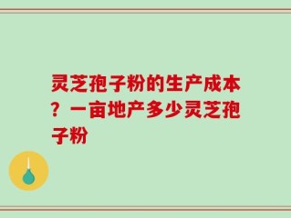 灵芝孢子粉的生产成本？一亩地产多少灵芝孢子粉
