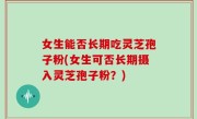 女生能否长期吃灵芝孢子粉(女生可否长期摄入灵芝孢子粉？)