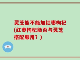 灵芝能不能加红枣枸杞(红枣枸杞能否与灵芝搭配服用？)