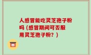 人感冒能吃灵芝孢子粉吗 (感冒期间可否服用灵芝孢子粉？)