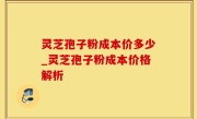 灵芝孢子粉成本价多少_灵芝孢子粉成本价格解析