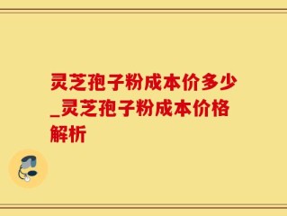 灵芝孢子粉成本价多少_灵芝孢子粉成本价格解析