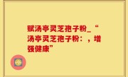 赋汤亭灵芝孢子粉_“汤亭灵芝孢子粉：，增强健康”