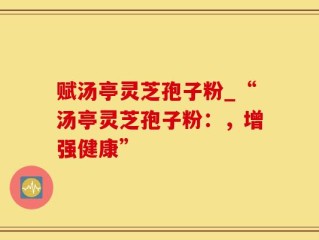 赋汤亭灵芝孢子粉_“汤亭灵芝孢子粉：，增强健康”