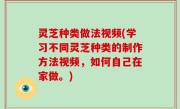 灵芝种类做法视频(学习不同灵芝种类的制作方法视频，如何自己在家做。)