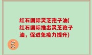 红石国际灵芝孢子油(红石国际推出灵芝孢子油，促进免疫力提升)