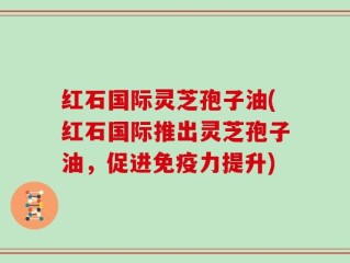 红石国际灵芝孢子油(红石国际推出灵芝孢子油，促进免疫力提升)