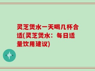 灵芝煲水一天喝几杯合适(灵芝煲水：每日适量饮用建议)