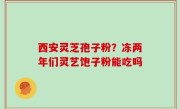 西安灵芝孢子粉？冻两年们灵艺饱子粉能吃吗