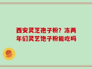 西安灵芝孢子粉？冻两年们灵艺饱子粉能吃吗