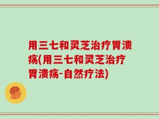 用三七和灵芝治疗胃溃疡(用三七和灵芝治疗胃溃疡-自然疗法)