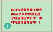 四川金地灵芝孢子粉专卖店(四川金地灵芝孢子粉店铺正式开业，限时特惠优惠等你来！)