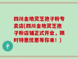 四川金地灵芝孢子粉专卖店(四川金地灵芝孢子粉店铺正式开业，限时特惠优惠等你来！)