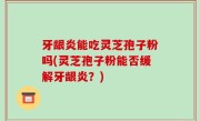 牙龈炎能吃灵芝孢子粉吗(灵芝孢子粉能否缓解牙龈炎？)