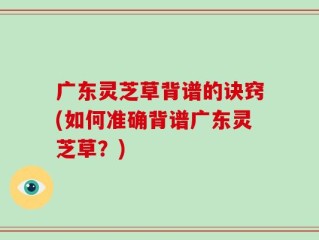 广东灵芝草背谱的诀窍(如何准确背谱广东灵芝草？)