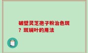 破壁灵芝孢子粉治色斑？斑斓叶的用法