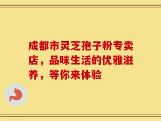 成都市灵芝孢子粉专卖店，品味生活的优雅滋养，等你来体验