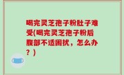 喝完灵芝孢子粉肚子难受(喝完灵芝孢子粉后腹部不适困扰，怎么办？)