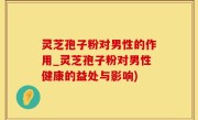灵芝孢子粉对男性的作用_灵芝孢子粉对男性健康的益处与影响)