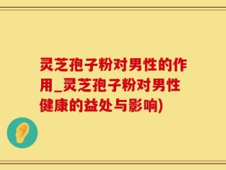 灵芝孢子粉对男性的作用_灵芝孢子粉对男性健康的益处与影响)