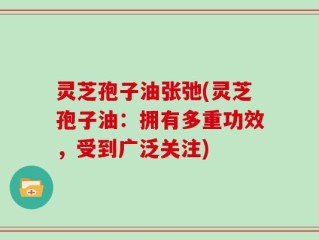 灵芝孢子油张弛(灵芝孢子油：拥有多重功效，受到广泛关注)
