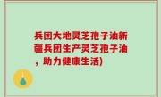 兵团大地灵芝孢子油新疆兵团生产灵芝孢子油，助力健康生活)