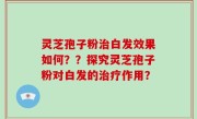 灵芝孢子粉治白发效果如何？？探究灵芝孢子粉对白发的治疗作用？