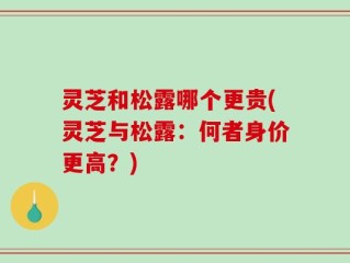灵芝和松露哪个更贵(灵芝与松露：何者身价更高？)