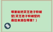 哪里能把灵芝孢子粉破壁(灵芝孢子粉破壁的最佳来源在哪里？)