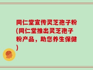 同仁堂宣传灵芝孢子粉(同仁堂推出灵芝孢子粉产品，助您养生保健)