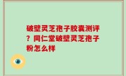 破壁灵芝孢子胶囊测评？同仁堂破壁灵芝孢子粉怎么样