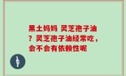 黑土妈妈 灵芝孢子油？灵芝孢子油经常吃，会不会有依赖性呢