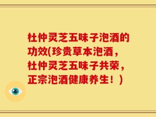 杜仲灵芝五味子泡酒的功效(珍贵草本泡酒，杜仲灵芝五味子共荣，正宗泡酒健康养生！)