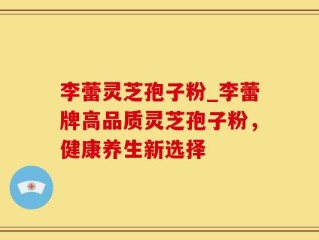 李蕾灵芝孢子粉_李蕾牌高品质灵芝孢子粉，健康养生新选择