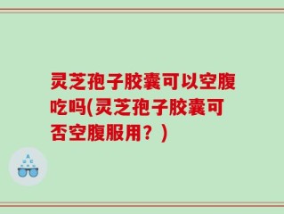 灵芝孢子胶囊可以空腹吃吗(灵芝孢子胶囊可否空腹服用？)