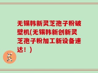 无锡韩新灵芝孢子粉破壁机(无锡韩新创新灵芝孢子粉加工新设备速达！)
