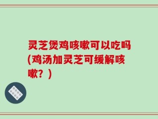 灵芝煲鸡咳嗽可以吃吗(鸡汤加灵芝可缓解咳嗽？)