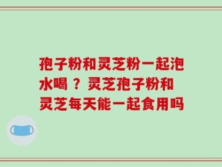 孢子粉和灵芝粉一起泡水喝 ？灵芝孢子粉和灵芝每天能一起食用吗