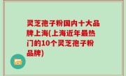 灵芝孢子粉国内十大品牌上海(上海近年最热门的10个灵芝孢子粉品牌)